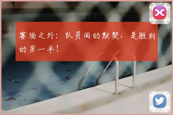 赛场之外:队员间的默契,是胜利的另一半!