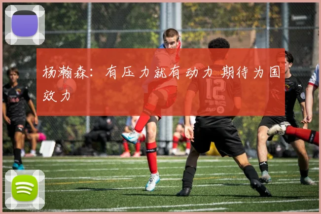 杨瀚森:有压力就有动力 期待为国效力