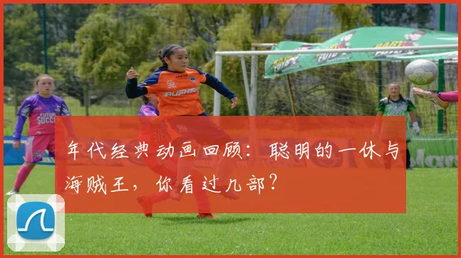 年代经典动画回顾：聪明的一休与海贼王，你看过几部？