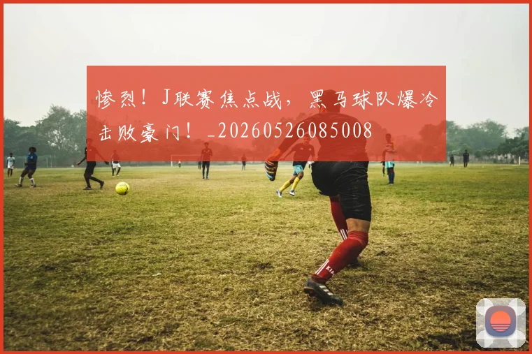 惨烈!J联赛焦点战,黑马球队爆冷击败豪门!_20260526085008