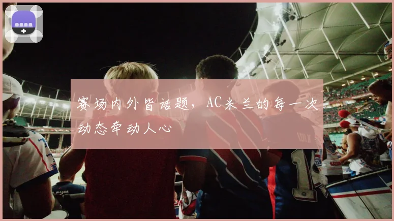 赛场内外皆话题，AC米兰的每一次动态牵动人心