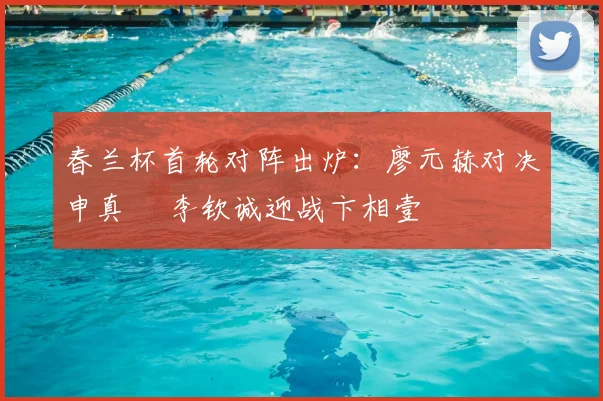 春兰杯首轮对阵出炉：廖元赫对决申真谞 李钦诚迎战卞相壹