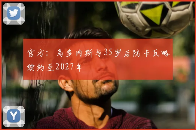 官方:乌多内斯与35岁后防卡瓦略续约至2027年