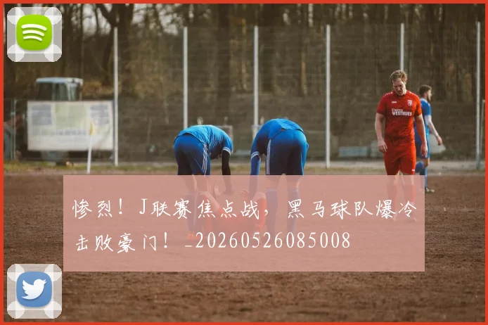 惨烈!J联赛焦点战,黑马球队爆冷击败豪门!_20260526085008