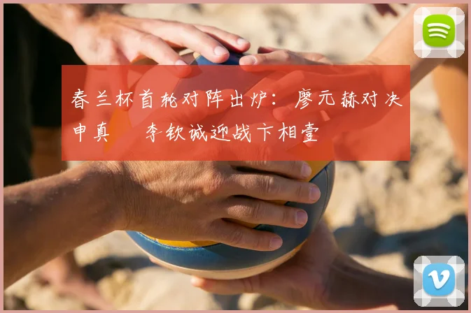 春兰杯首轮对阵出炉:廖元赫对决申真谞 李钦诚迎战卞相壹