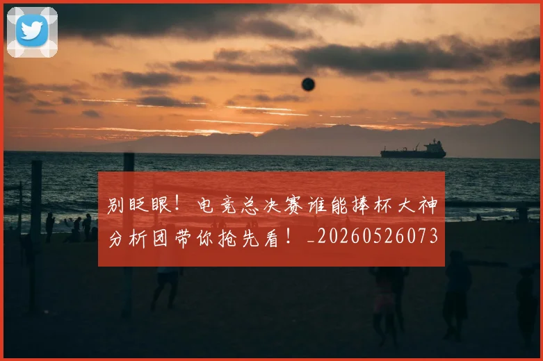别眨眼!电竞总决赛谁能捧杯大神分析团带你抢先看!_20260526073312