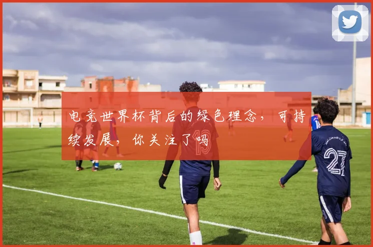电竞世界杯背后的绿色理念，可持续发展，你关注了吗